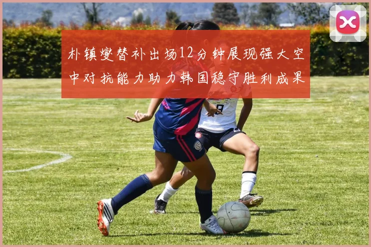 朴镇燮替补出场12分钟展现强大空中对抗能力助力韩国稳守胜利成果
