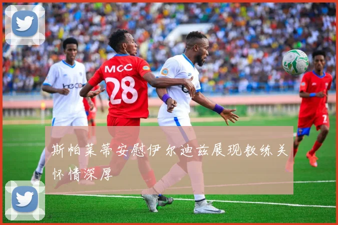 斯帕莱蒂安慰伊尔迪兹展现教练关怀情深厚