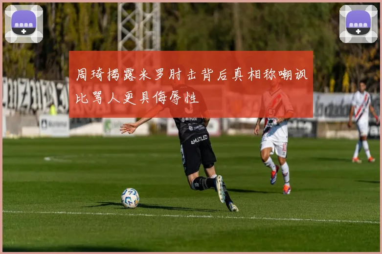 周琦揭露米罗肘击背后真相称嘲讽比骂人更具侮辱性