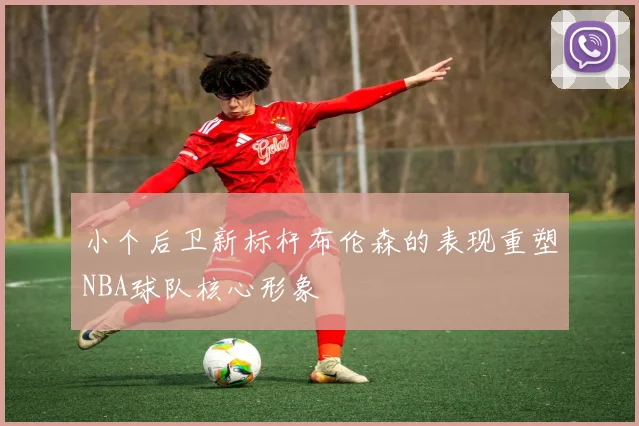 小个后卫新标杆布伦森的表现重塑NBA球队核心形象