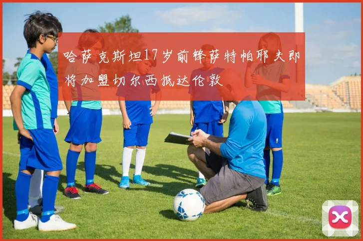 哈萨克斯坦17岁前锋萨特帕耶夫即将加盟切尔西抵达伦敦