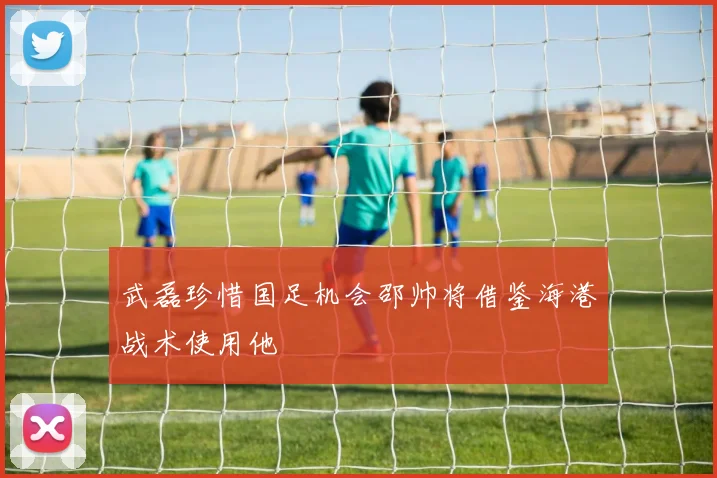 武磊珍惜国足机会邵帅将借鉴海港战术使用他