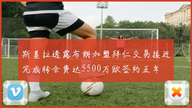 斯基拉透露布朗加盟拜仁交易接近完成转会费达5500万欧签约五年