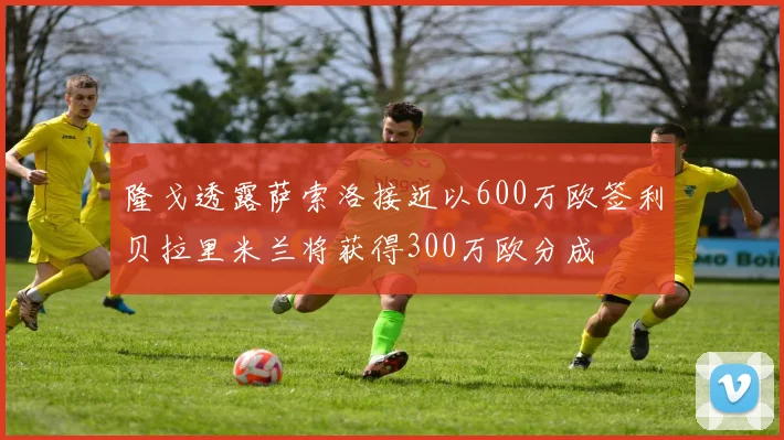 隆戈透露萨索洛接近以600万欧签利贝拉里米兰将获得300万欧分成