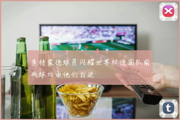 多特蒙德球员闪耀世界杯德国队前两球均由他们打进