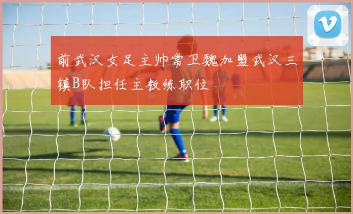 前武汉女足主帅常卫魏加盟武汉三镇B队担任主教练职位