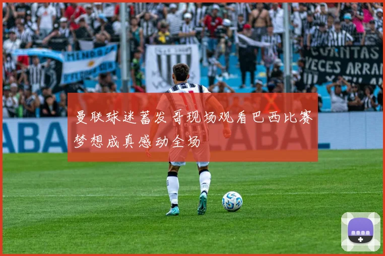 曼联球迷蓄发哥现场观看巴西比赛梦想成真感动全场