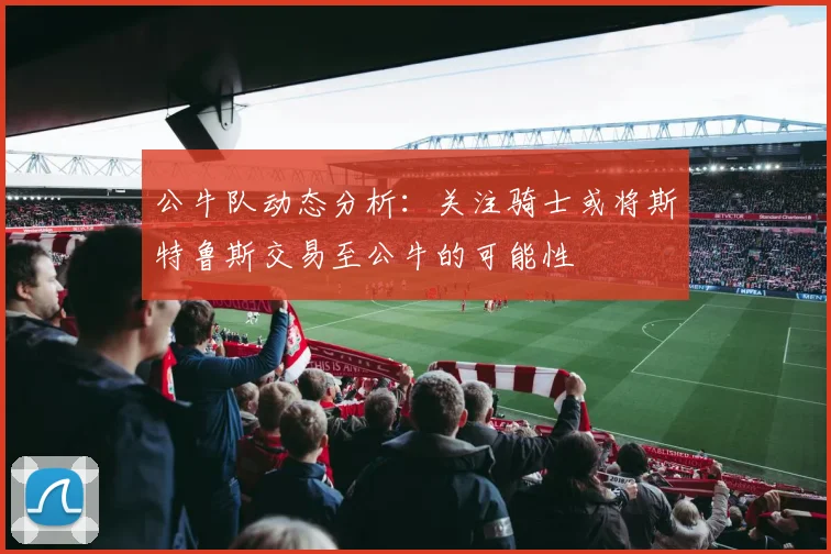 公牛队动态分析：关注骑士或将斯特鲁斯交易至公牛的可能性