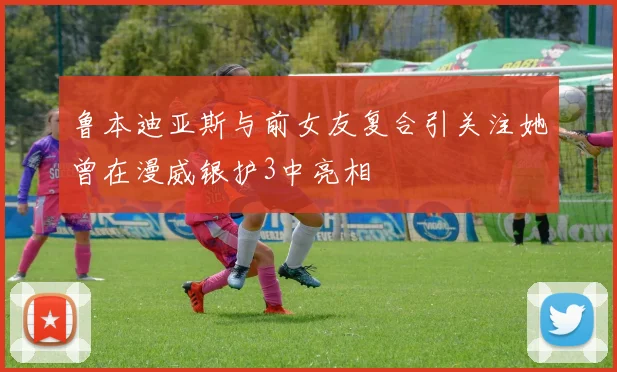鲁本迪亚斯与前女友复合引关注她曾在漫威银护3中亮相