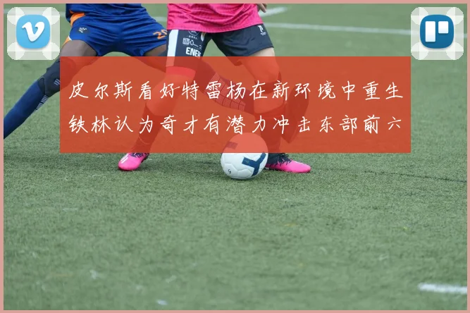 皮尔斯看好特雷杨在新环境中重生铁林认为奇才有潜力冲击东部前六名