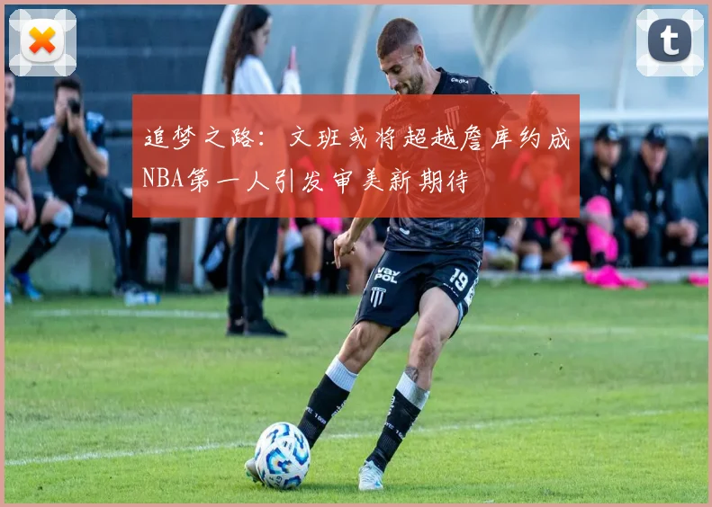 追梦之路：文班或将超越詹库约成NBA第一人引发审美新期待